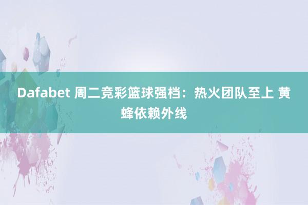 Dafabet 周二竞彩篮球强档：热火团队至上 黄蜂依赖外线