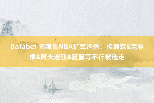 Dafabet 拓媒谈NBA扩军选秀：杨瀚森&克林根&阿夫迪亚&夏普等不行被选走