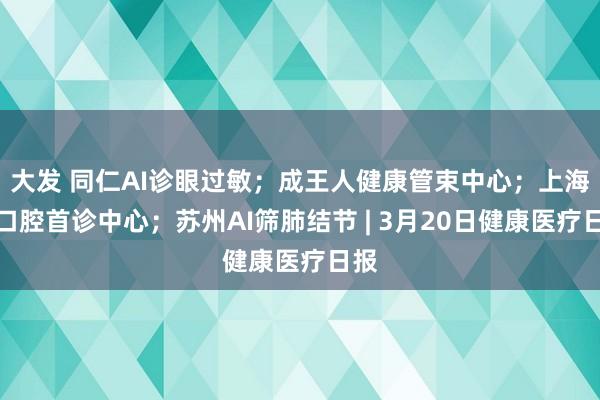 大发 同仁AI诊眼过敏；成王人健康管束中心；上海设口腔首诊中心；苏州AI筛肺结节 | 3月20日健康医疗日报