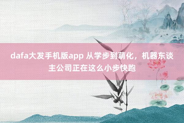 dafa大发手机版app 从学步到萌化，机器东谈主公司正在这么小步快跑