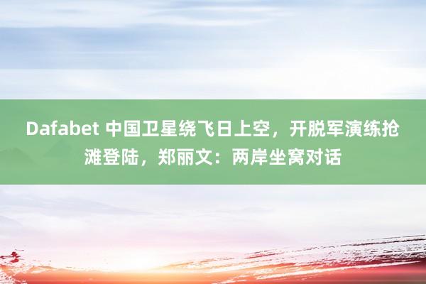 Dafabet 中国卫星绕飞日上空，开脱军演练抢滩登陆，郑丽文：两岸坐窝对话