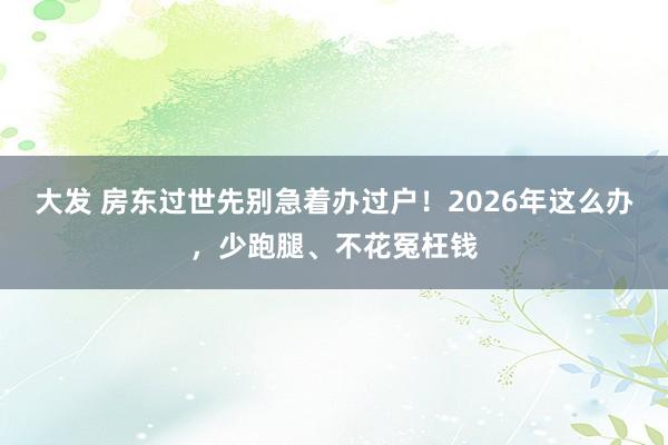 大发 房东过世先别急着办过户！2026年这么办，少跑腿、不花冤枉钱