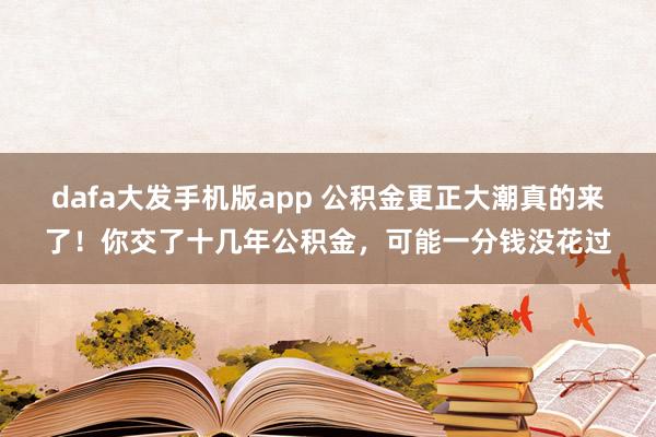 dafa大发手机版app 公积金更正大潮真的来了！你交了十几年公积金，可能一分钱没花过
