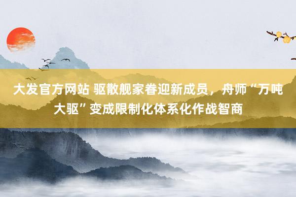 大发官方网站 驱散舰家眷迎新成员，舟师“万吨大驱”变成限制化体系化作战智商