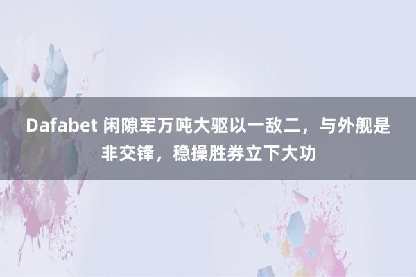 Dafabet 闲隙军万吨大驱以一敌二，与外舰是非交锋，稳操胜券立下大功