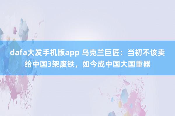 dafa大发手机版app 乌克兰巨匠：当初不该卖给中国3架废铁，如今成中国大国重器