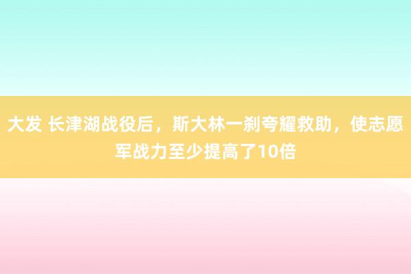 大发 长津湖战役后，斯大林一刹夸耀救助，使志愿军战力至少提高了10倍