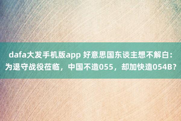 dafa大发手机版app 好意思国东谈主想不解白：为退守战役莅临，中国不造055，却加快造054B？