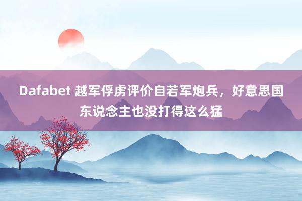 Dafabet 越军俘虏评价自若军炮兵，好意思国东说念主也没打得这么猛