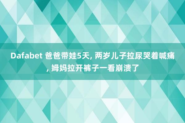Dafabet 爸爸带娃5天， 两岁儿子拉尿哭着喊痛， 姆妈拉开裤子一看崩溃了
