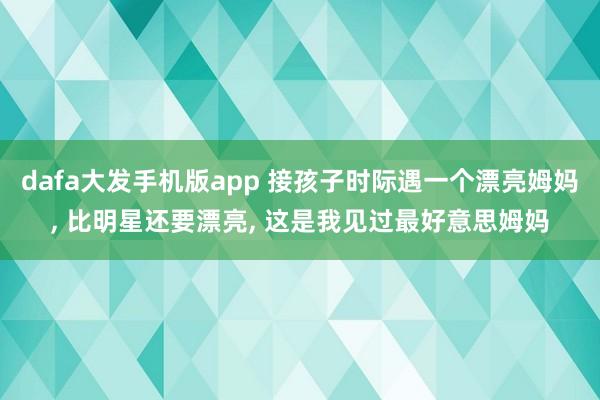 dafa大发手机版app 接孩子时际遇一个漂亮姆妈， 比明星还要漂亮，<a href=