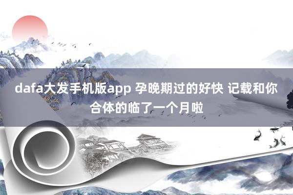 dafa大发手机版app 孕晚期过的好快 记载和你合体的临了一个月啦