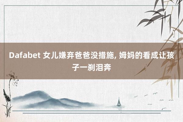 Dafabet 女儿嫌弃爸爸没措施， 姆妈的看成让孩子一刹泪奔