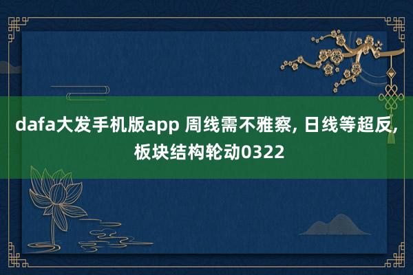 dafa大发手机版app 周线需不雅察， 日线等超反， 板块结构轮动0322