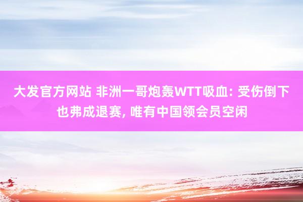 大发官方网站 非洲一哥炮轰WTT吸血: 受伤倒下也弗成退赛， 唯有中国领会员空闲