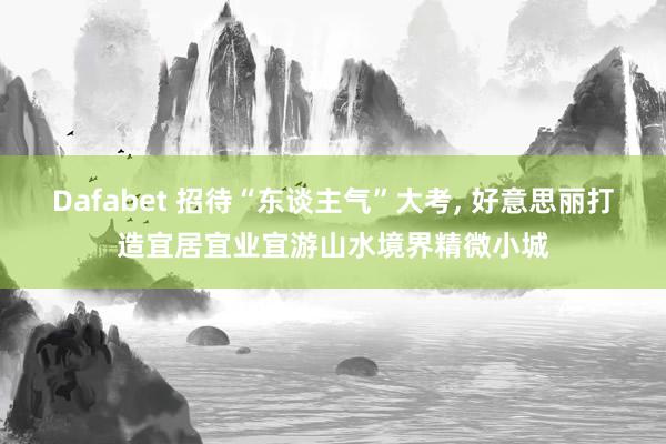Dafabet 招待“东谈主气”大考， 好意思丽打造宜居宜业宜游山水境界精微小城