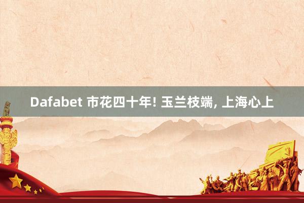 Dafabet 市花四十年! 玉兰枝端， 上海心上