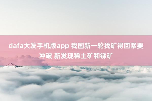 dafa大发手机版app 我国新一轮找矿得回紧要冲破 新发现稀土矿和锑矿