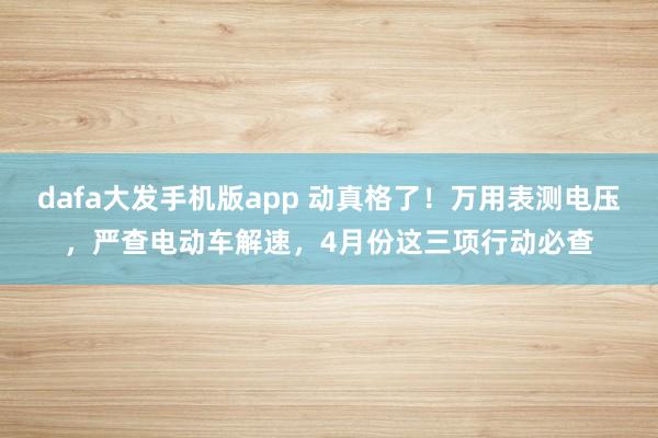 dafa大发手机版app 动真格了！万用表测电压，严查电动车解速，4月份这三项行动必查