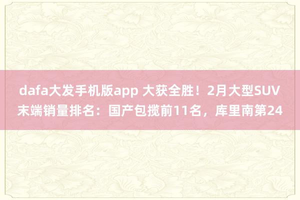 dafa大发手机版app 大获全胜！2月大型SUV末端销量排名：国产包揽前11名，库里南第24
