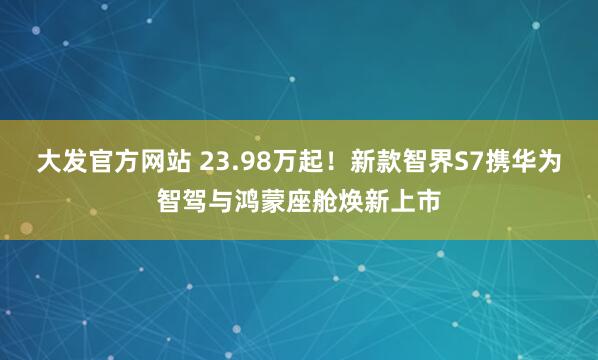 大发官方网站 23.98万起！新款智界S7携华为智驾与鸿蒙座舱焕新上市