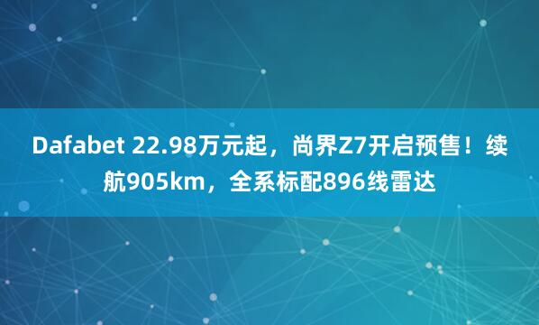 Dafabet 22.98万元起，尚界Z7开启预售！续航905km，全系标配896线雷达