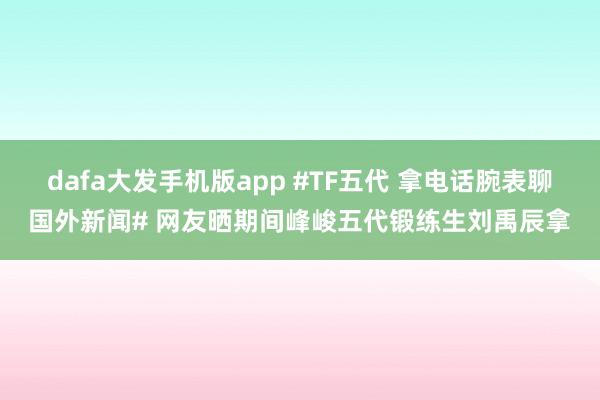 dafa大发手机版app #TF五代 拿电话腕表聊国外新闻# 网友晒期间峰峻五代锻练生刘禹辰拿