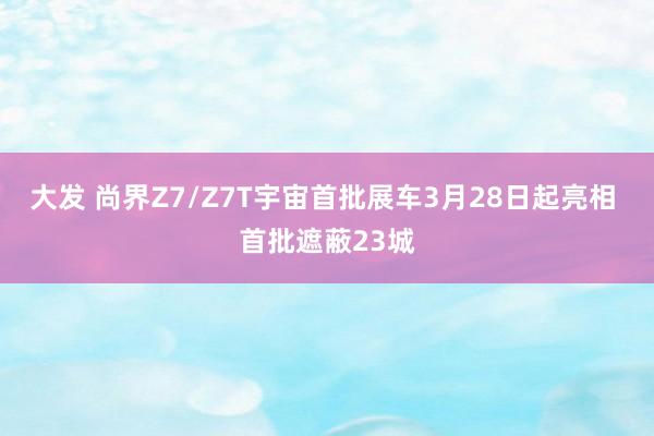 大发 尚界Z7/Z7T宇宙首批展车3月28日起亮相 首批遮蔽23城
