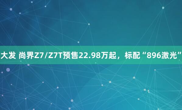 大发 尚界Z7/Z7T预售22.98万起，标配“896激光”