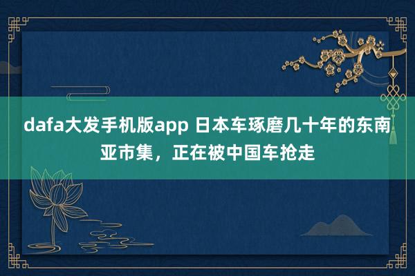 dafa大发手机版app 日本车琢磨几十年的东南亚市集，正在被中国车抢走