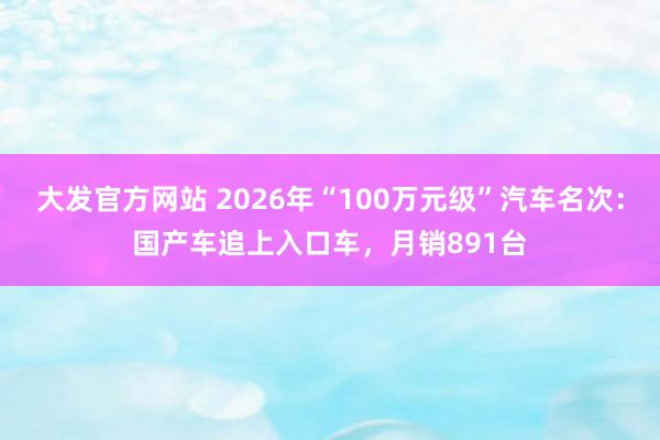 大发官方网站 2026年“100万元级”汽车名次：国产车追上入口车，月销891台