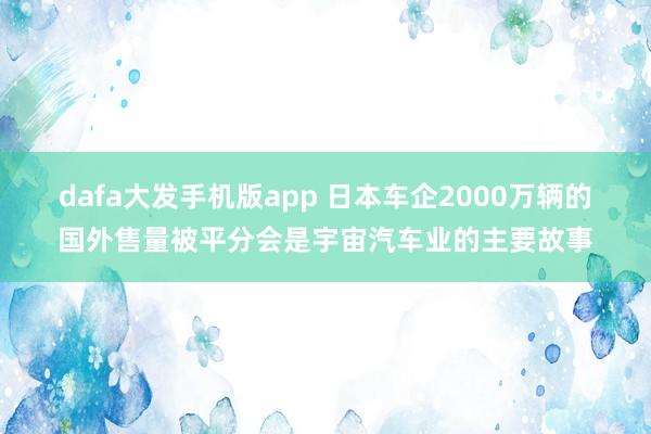 dafa大发手机版app 日本车企2000万辆的国外售量被平分会是宇宙汽车业的主要故事
