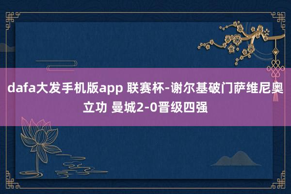 dafa大发手机版app 联赛杯-谢尔基破门萨维尼奥立功 曼城2-0晋级四强