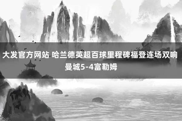 大发官方网站 哈兰德英超百球里程碑福登连场双响 曼城5-4富勒姆