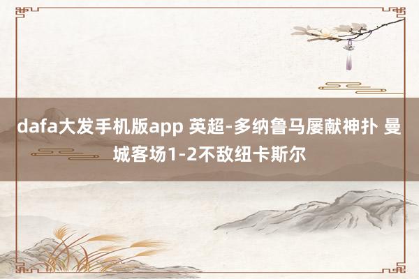 dafa大发手机版app 英超-多纳鲁马屡献神扑 曼城客场1-2不敌纽卡斯尔