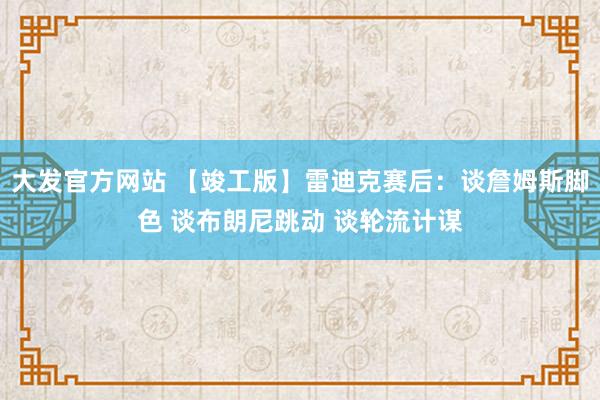 大发官方网站 【竣工版】雷迪克赛后：谈詹姆斯脚色 谈布朗尼跳动 谈轮流计谋