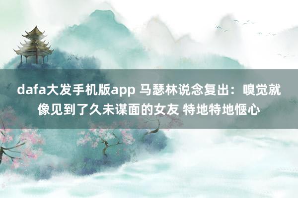 dafa大发手机版app 马瑟林说念复出：嗅觉就像见到了久未谋面的女友 特地特地惬心