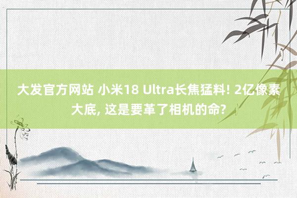 大发官方网站 小米18 Ultra长焦猛料! 2亿像素大底， 这是要革了相机的命?