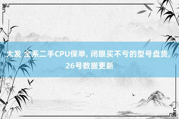 大发 全系二手CPU保举， 闭眼买不亏的型号盘货， 26号数据更新