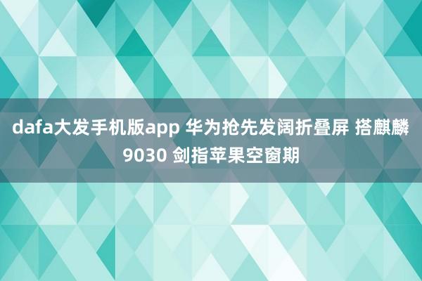 dafa大发手机版app 华为抢先发阔折叠屏 搭麒麟9030 剑指苹果空窗期
