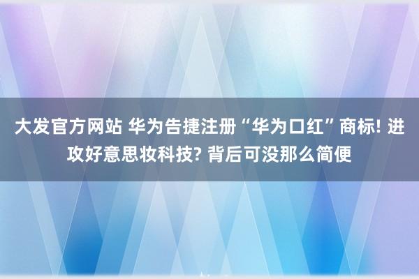 大发官方网站 华为告捷注册“华为口红”商标! 进攻好意思妆科技? 背后可没那么简便