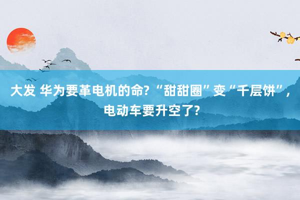 大发 华为要革电机的命? “甜甜圈”变“千层饼”， 电动车要升空了?