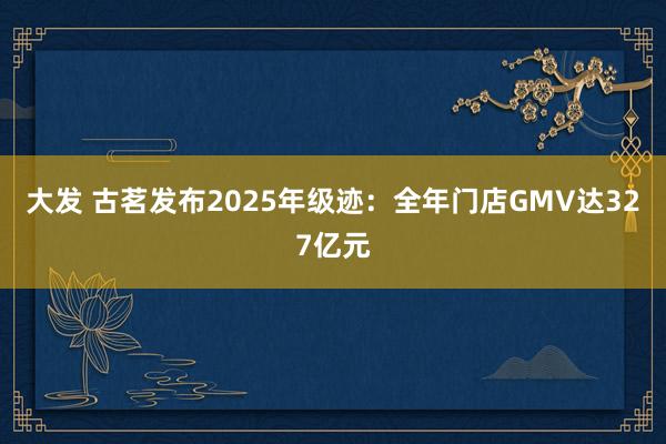 大发 古茗发布2025年级迹：全年门店GMV达327亿元