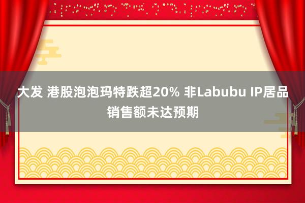 大发 港股泡泡玛特跌超20% 非Labubu IP居品销售额未达预期