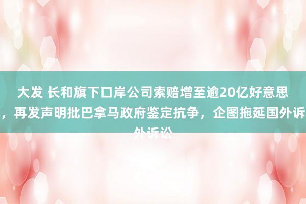 大发 长和旗下口岸公司索赔增至逾20亿好意思元，再发声明批巴拿马政府鉴定抗争，企图拖延国外诉讼