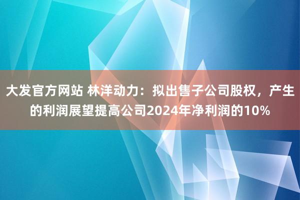 大发官方网站 林洋动力：拟出售子公司股权，产生的利润展望提高公司2024年净利润的10%