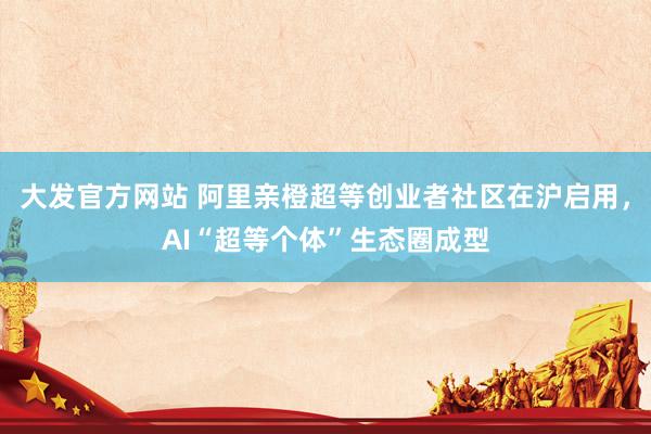 大发官方网站 阿里亲橙超等创业者社区在沪启用，AI“超等个体”生态圈成型