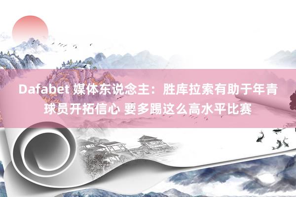 Dafabet 媒体东说念主：胜库拉索有助于年青球员开拓信心 要多踢这么高水平比赛