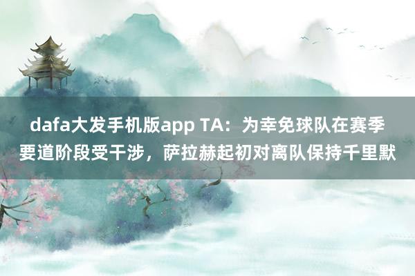 dafa大发手机版app TA：为幸免球队在赛季要道阶段受干涉，萨拉赫起初对离队保持千里默