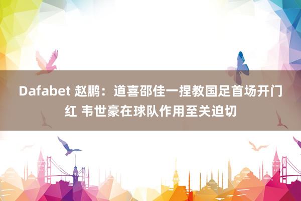 Dafabet 赵鹏：道喜邵佳一捏教国足首场开门红 韦世豪在球队作用至关迫切